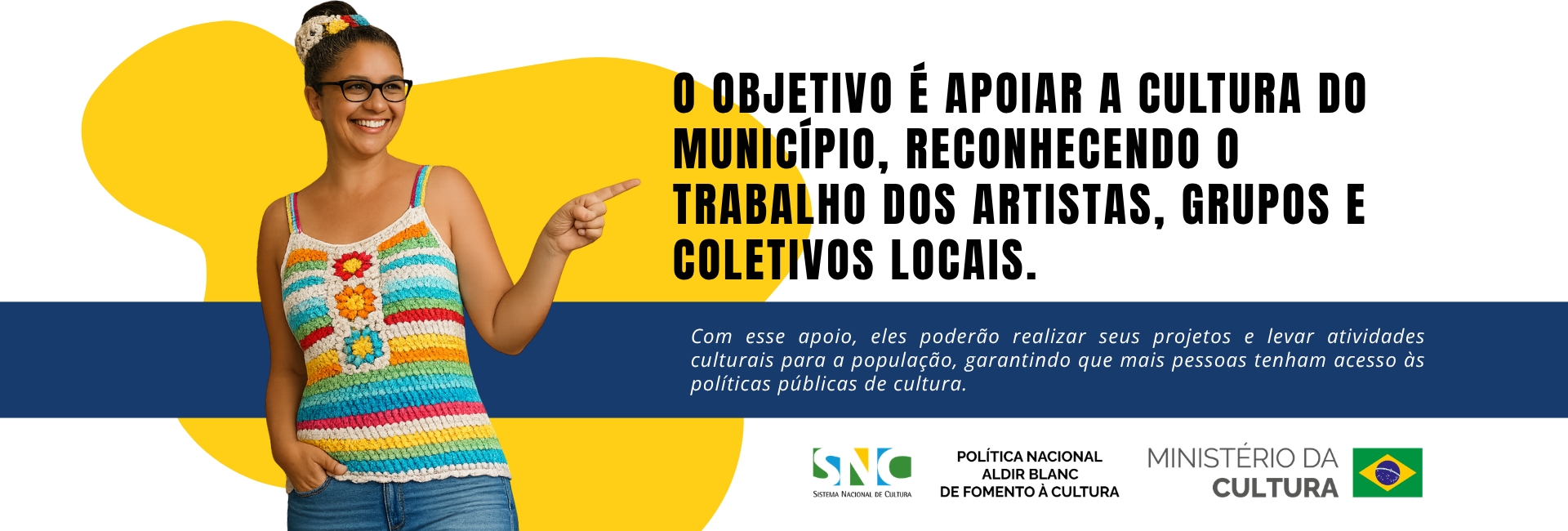 Banner horizontal com fundo branco, formas orgânicas amarelas e faixa azul-escura. À esquerda, mulher parda, sorridente, usando óculos, cabelo preso em coque e blusa de crochê colorida, aponta com o dedo indicador para o texto ao lado. Em destaque, lê-se: “O objetivo é apoiar a cultura do município, reconhecendo o trabalho dos artistas, grupos e coletivos locais.” Abaixo, sobre a faixa azul, lê-se: “Com esse apoio, eles poderão realizar seus projetos e levar atividades culturais para a população, garantindo que mais pessoas tenham acesso às políticas públicas de cultura.” Na parte inferior direita, aparecem as marcas do Sistema Nacional de Cultura, da Política Nacional Aldir Blanc de Fomento à Cultura e do Ministério da Cultura, acompanhadas da bandeira do Brasil.