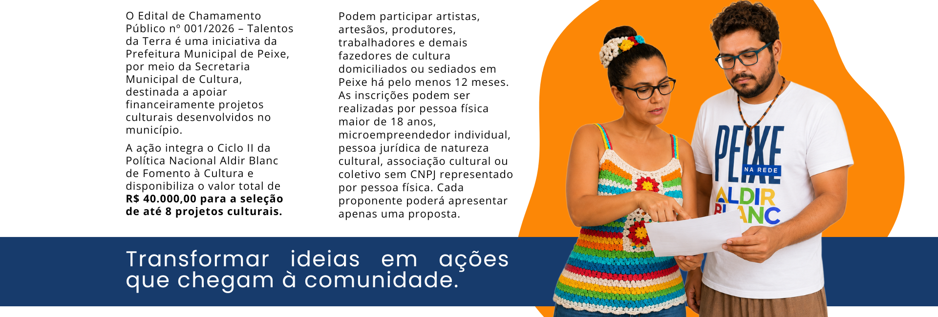 Banner horizontal do Edital Talentos da Terra, com fundo branco, forma orgânica laranja à direita e faixa azul-escura na parte inferior. À esquerda, texto informa que o Edital de Chamamento Público nº 001/2026 – Talentos da Terra é uma iniciativa da Prefeitura Municipal de Peixe, por meio da Secretaria Municipal de Cultura, destinada ao apoio financeiro de projetos culturais desenvolvidos no município. A ação integra o Ciclo II da Política Nacional Aldir Blanc de Fomento à Cultura e disponibiliza R$ 40.000,00 para a seleção de até oito projetos culturais. Ao centro, texto informa que podem participar artistas, artesãos, produtores, trabalhadores e demais fazedores de cultura domiciliados ou sediados em Peixe há pelo menos 12 meses. As inscrições podem ser realizadas por pessoa física maior de 18 anos, microempreendedor individual, pessoa jurídica de natureza cultural, associação cultural ou coletivo sem CNPJ representado por pessoa física. Cada proponente pode apresentar apenas uma proposta. À direita, mulher parda, de óculos e blusa de crochê colorida, e homem pardo, de óculos e camiseta branca com a identidade “Peixe na Rede Aldir Blanc”, observam juntos uma folha de papel que seguram. Na faixa azul inferior, lê-se: “Transformar ideias em ações que chegam à comunidade.”